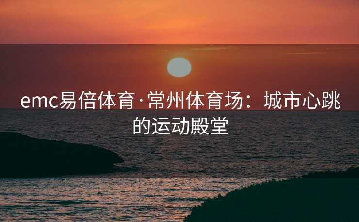 emc易倍体育·常州体育场：城市心跳的运动殿堂