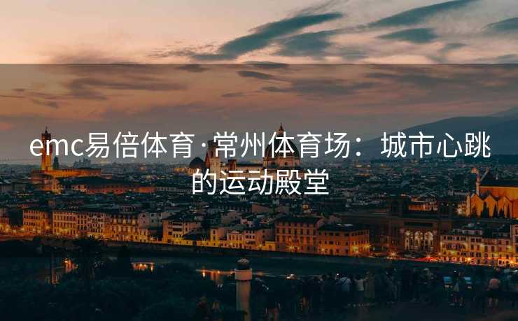emc易倍体育·常州体育场：城市心跳的运动殿堂