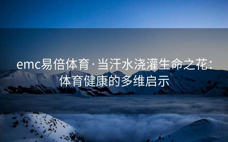 emc易倍体育·当汗水浇灌生命之花：体育健康的多维启示