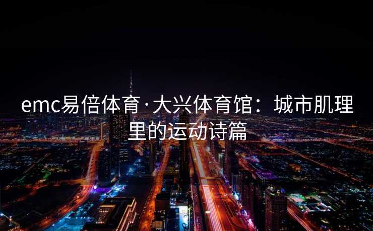 emc易倍体育·大兴体育馆：城市肌理里的运动诗篇