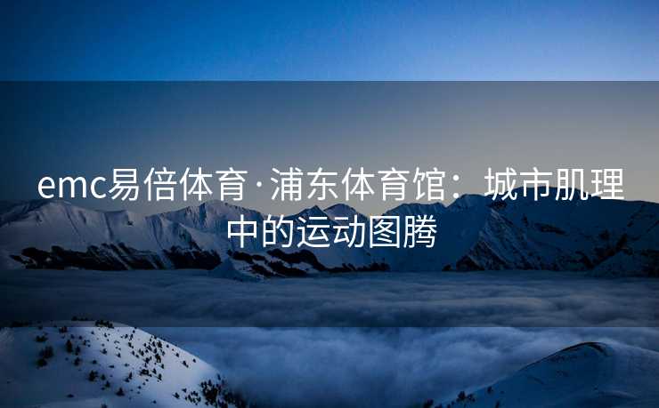 emc易倍体育·浦东体育馆：城市肌理中的运动图腾