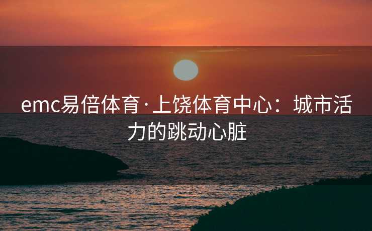 emc易倍体育·上饶体育中心：城市活力的跳动心脏