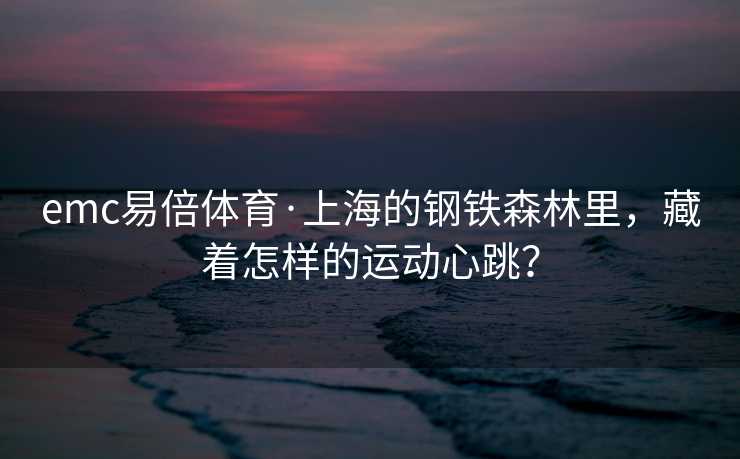 emc易倍体育·上海的钢铁森林里，藏着怎样的运动心跳？