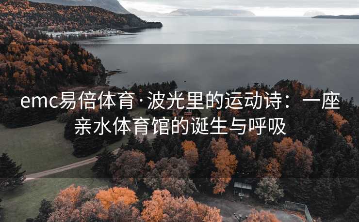 emc易倍体育·波光里的运动诗：一座亲水体育馆的诞生与呼吸