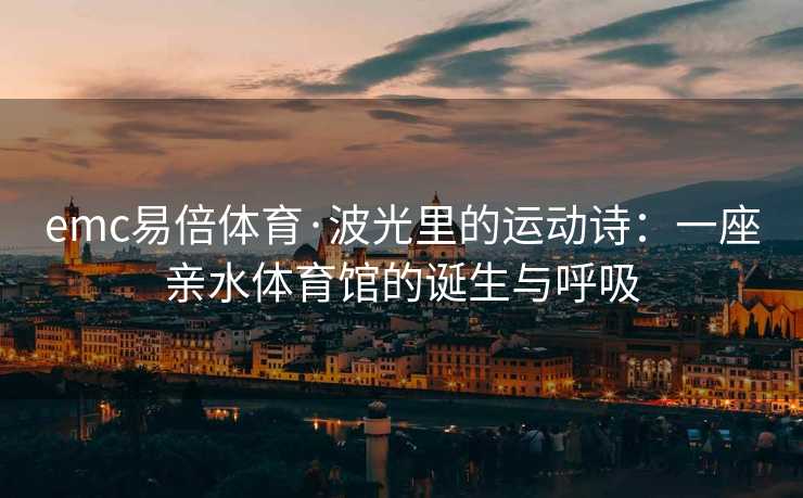 emc易倍体育·波光里的运动诗：一座亲水体育馆的诞生与呼吸