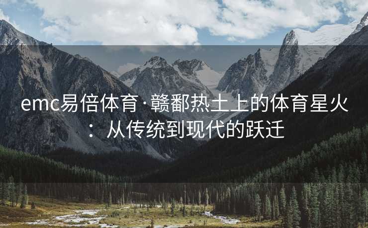 emc易倍体育·赣鄱热土上的体育星火：从传统到现代的跃迁