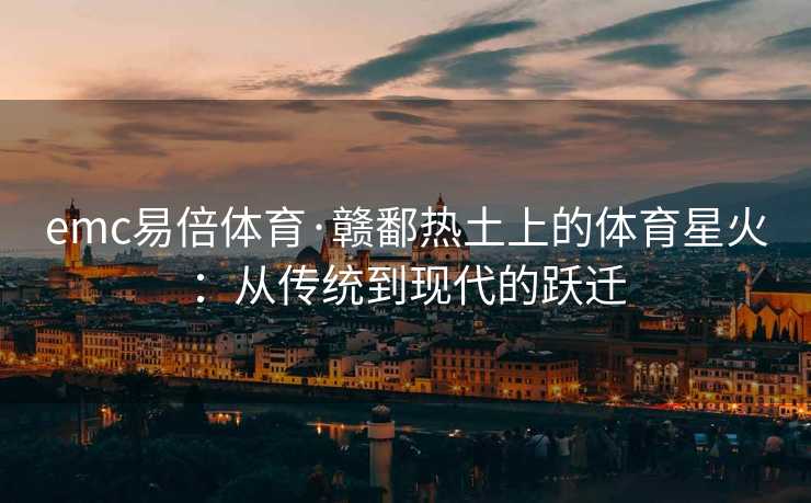 emc易倍体育·赣鄱热土上的体育星火：从传统到现代的跃迁