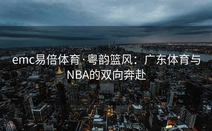 emc易倍体育·粤韵篮风：广东体育与NBA的双向奔赴