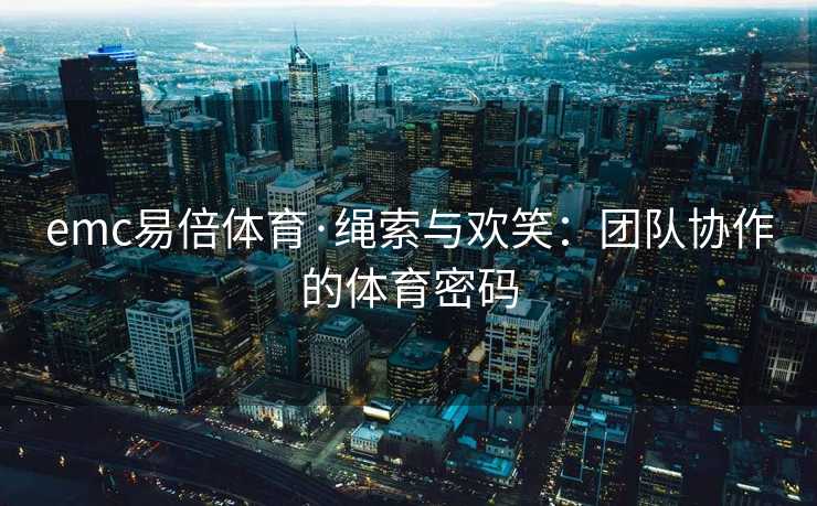 emc易倍体育·绳索与欢笑：团队协作的体育密码
