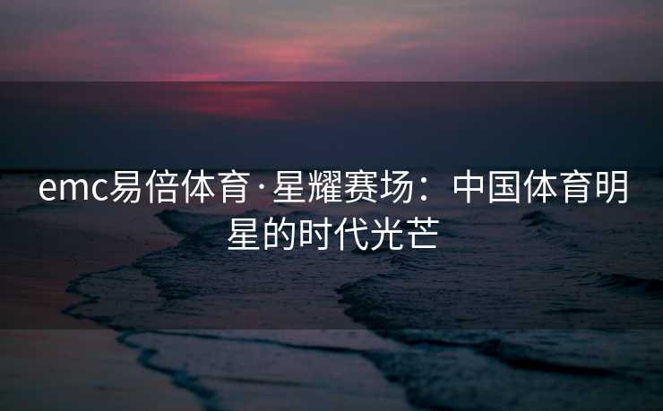 emc易倍体育·星耀赛场：中国体育明星的时代光芒