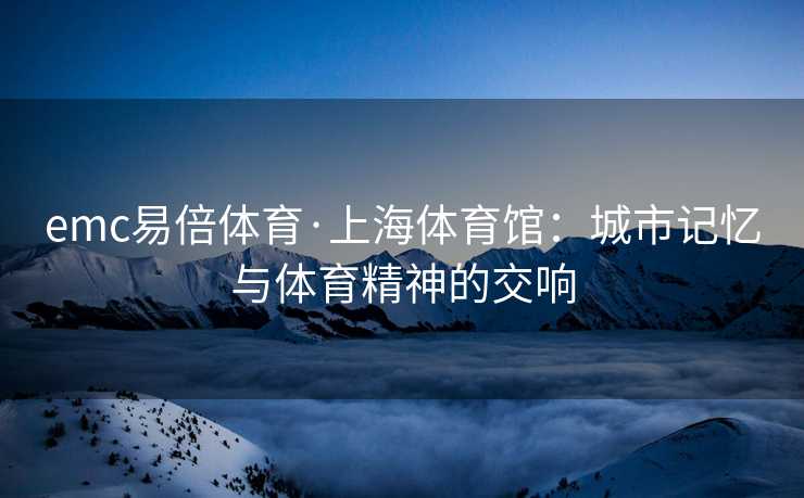 emc易倍体育·上海体育馆：城市记忆与体育精神的交响