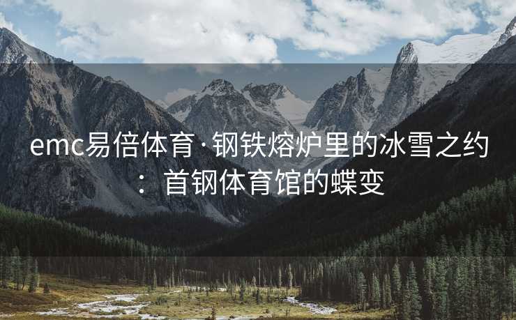 emc易倍体育·钢铁熔炉里的冰雪之约：首钢体育馆的蝶变