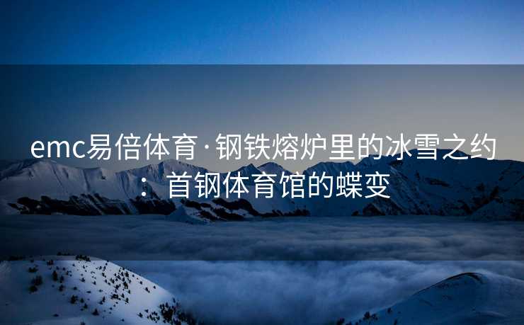 emc易倍体育·钢铁熔炉里的冰雪之约：首钢体育馆的蝶变