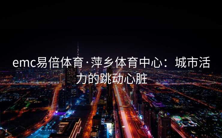 emc易倍体育·萍乡体育中心：城市活力的跳动心脏