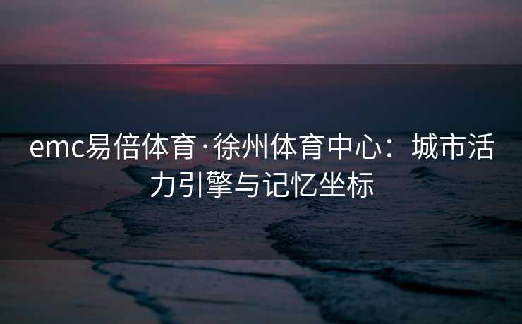 emc易倍体育·徐州体育中心：城市活力引擎与记忆坐标