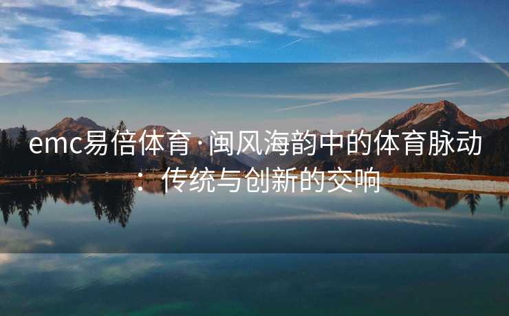 emc易倍体育·闽风海韵中的体育脉动：传统与创新的交响