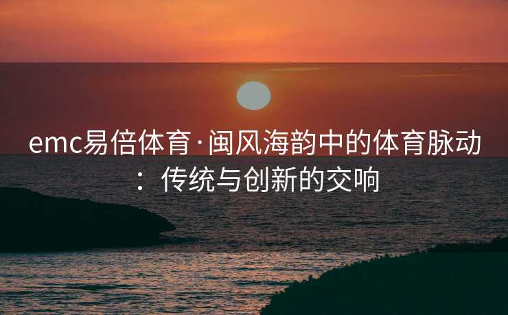 emc易倍体育·闽风海韵中的体育脉动：传统与创新的交响