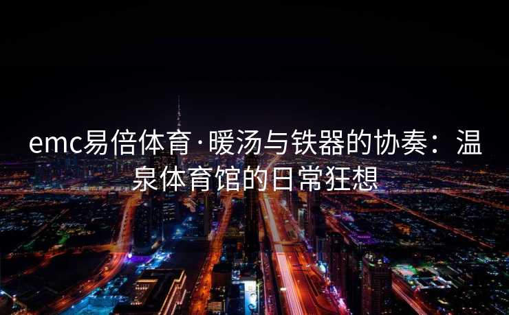 emc易倍体育·暖汤与铁器的协奏：温泉体育馆的日常狂想