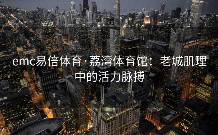 emc易倍体育·荔湾体育馆：老城肌理中的活力脉搏