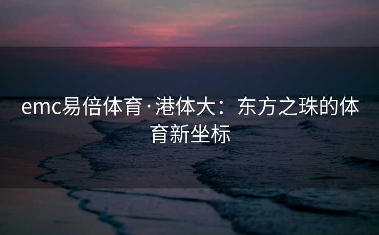 emc易倍体育·港体大：东方之珠的体育新坐标