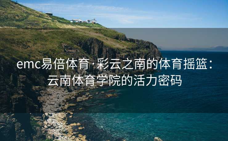 emc易倍体育·彩云之南的体育摇篮：云南体育学院的活力密码