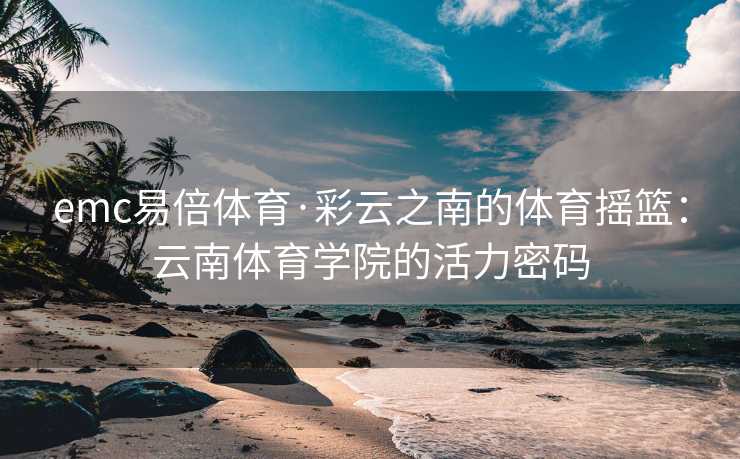 emc易倍体育·彩云之南的体育摇篮：云南体育学院的活力密码