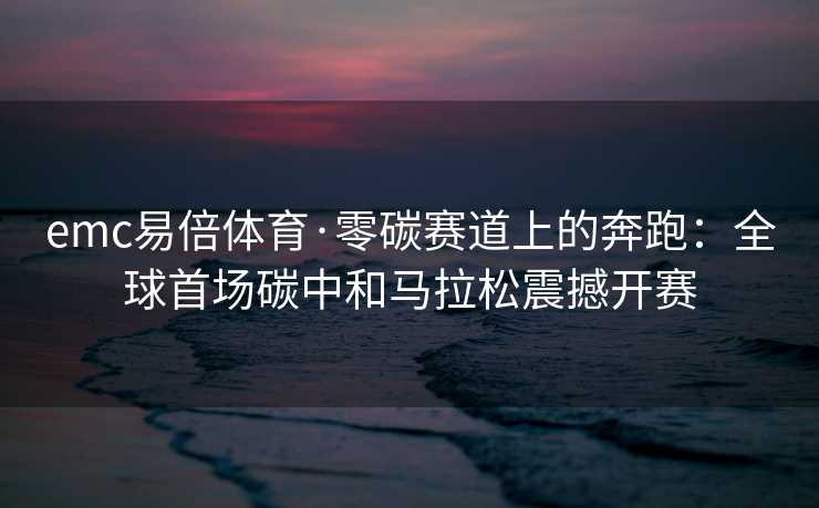 emc易倍体育·零碳赛道上的奔跑：全球首场碳中和马拉松震撼开赛