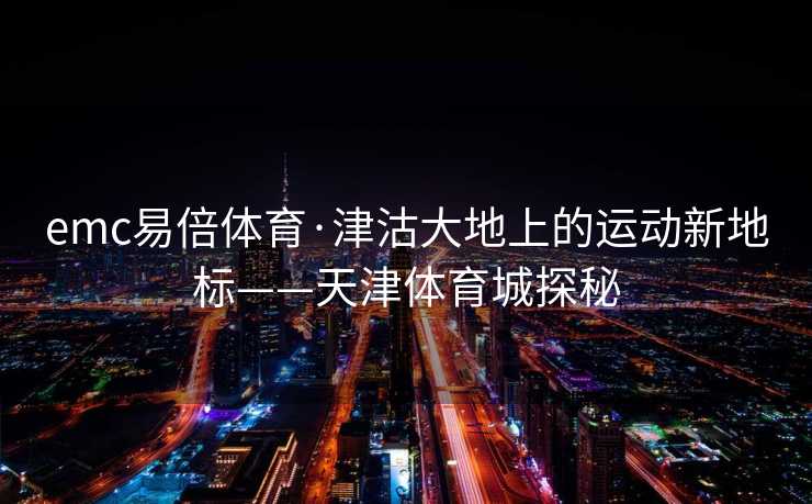 emc易倍体育·津沽大地上的运动新地标——天津体育城探秘